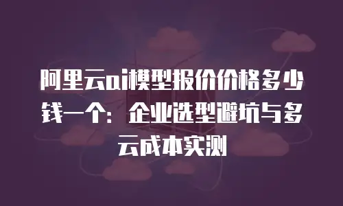 阿里云ai模型报价价格多少钱一个：企业选型避坑与多云成本实测