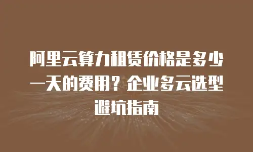 阿里云算力租赁价格是多少一天的费用？企业多云选型避坑指南