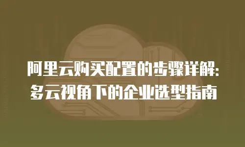 阿里云购买配置的步骤详解：多云视角下的企业选型指南