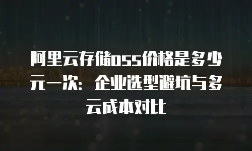 阿里云存储oss价格是多少元一次：企业选型避坑与多云成本对比