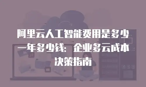 阿里云人工智能费用是多少一年多少钱：企业多云成本决策指南
