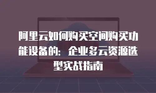 阿里云如何购买空间购买功能设备的：企业多云资源选型实战指南