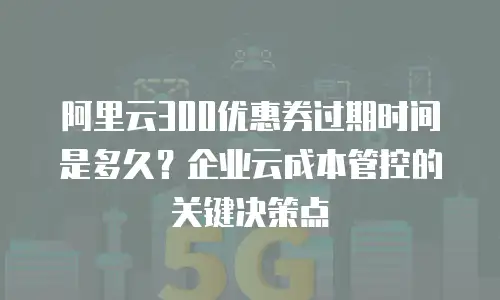 阿里云300优惠券过期时间是多久？企业云成本管控的关键决策点