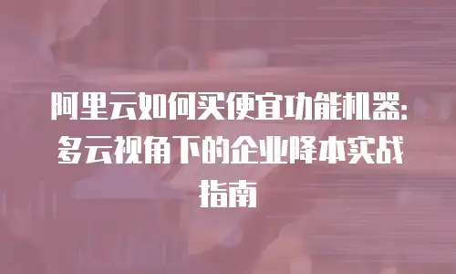 阿里云如何买便宜功能机器：多云视角下的企业降本实战指南