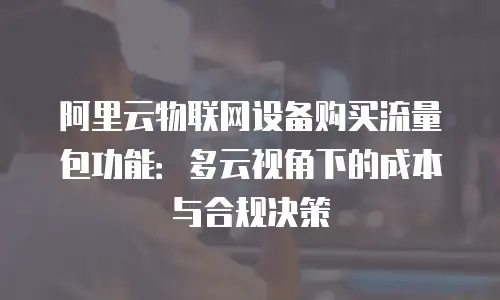 阿里云物联网设备购买流量包功能：多云视角下的成本与合规决策