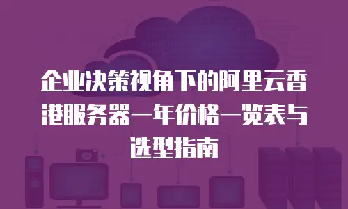 企业决策视角下的阿里云香港服务器一年价格一览表与选型指南