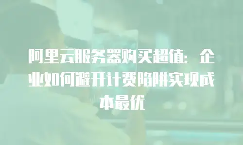 阿里云服务器购买超值：企业如何避开计费陷阱实现成本最优
