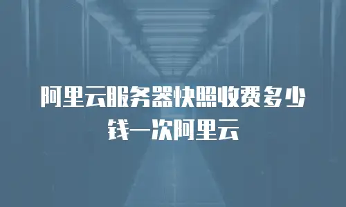 阿里云服务器快照收费多少钱一次阿里云
