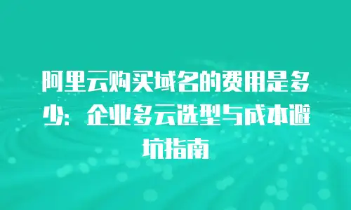 阿里云购买域名的费用是多少：企业多云选型与成本避坑指南