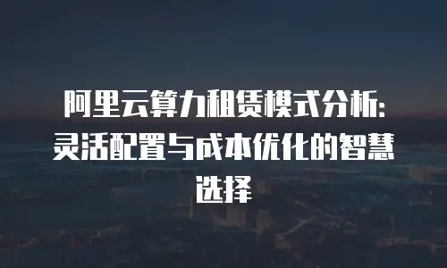 阿里云算力租赁模式分析：灵活配置与成本优化的智慧选择