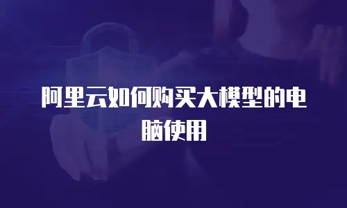 阿里云如何购买大模型的电脑使用