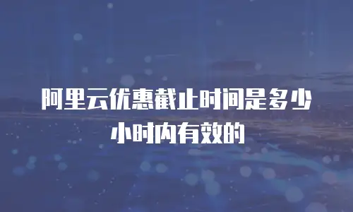 阿里云优惠截止时间是多少小时内有效的