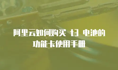 阿里云如何购买 t3 电池的功能卡使用手册