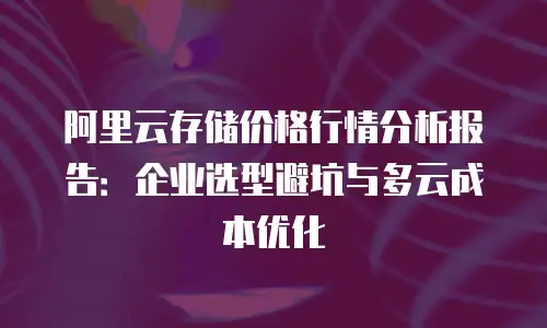 阿里云存储价格行情分析报告：企业选型避坑与多云成本优化