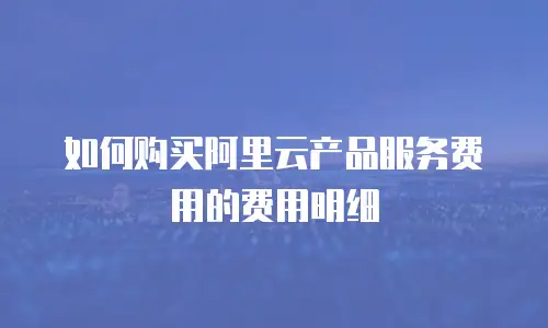 如何购买阿里云产品服务费用的费用明细
