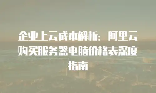 企业上云成本解析：阿里云购买服务器电脑价格表深度指南