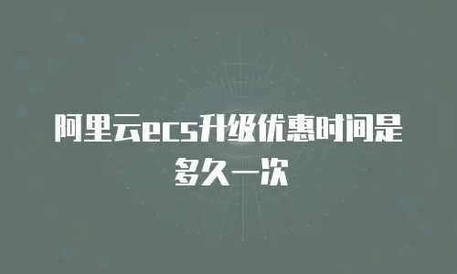 阿里云ecs升级优惠时间是多久一次