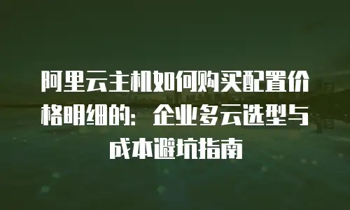 阿里云主机如何购买配置价格明细的：企业多云选型与成本避坑指南