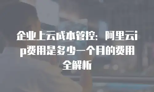 企业上云成本管控：阿里云ip费用是多少一个月的费用全解析