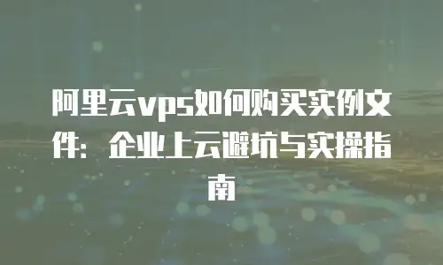 阿里云vps如何购买实例文件：企业上云避坑与实操指南