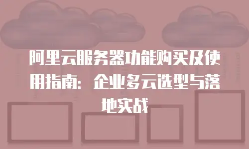 阿里云服务器功能购买及使用指南：企业多云选型与落地实战