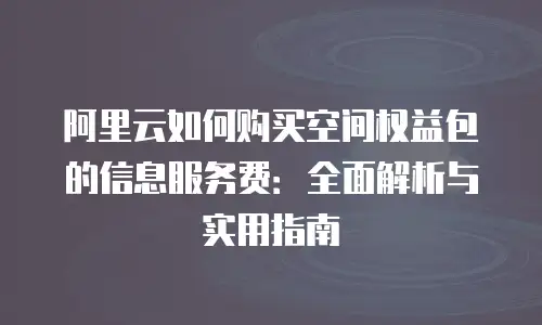 阿里云如何购买空间权益包的信息服务费：全面解析与实用指南