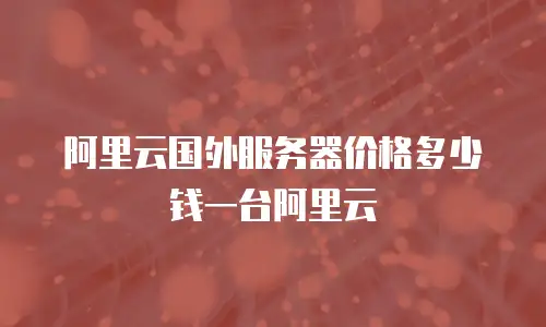 阿里云国外服务器价格多少钱一台阿里云