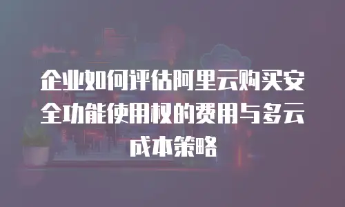 企业如何评估阿里云购买安全功能使用权的费用与多云成本策略