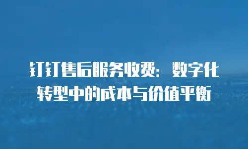 钉钉售后服务收费：数字化转型中的成本与价值平衡