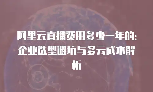 阿里云直播费用多少一年的：企业选型避坑与多云成本解析