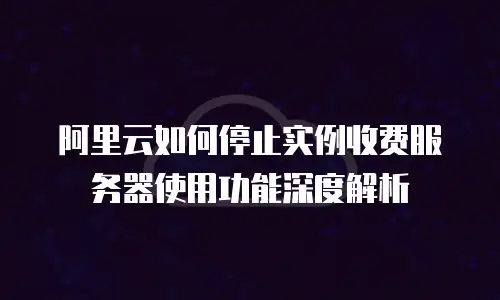 阿里云如何停止实例收费服务器使用功能深度解析