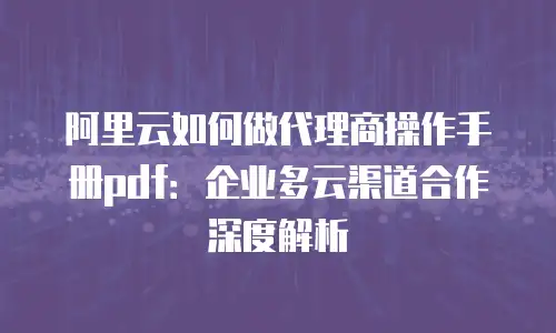 阿里云如何做代理商操作手册pdf：企业多云渠道合作深度解析