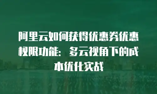 阿里云如何获得优惠券优惠权限功能：多云视角下的成本优化实战