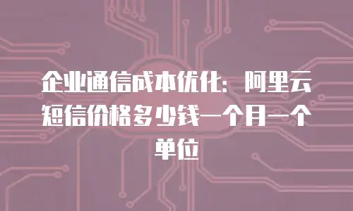 企业通信成本优化：阿里云短信价格多少钱一个月一个单位