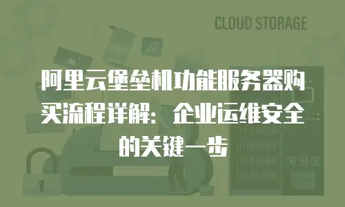 阿里云堡垒机功能服务器购买流程详解：企业运维安全的关键一步