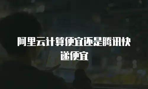 阿里云计算便宜还是腾讯快递便宜
