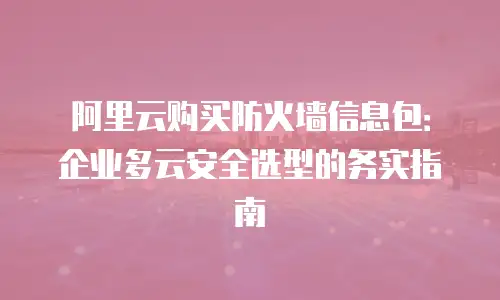 阿里云购买防火墙信息包：企业多云安全选型的务实指南