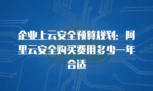 企业上云安全预算规划：阿里云安全购买费用多少一年合适