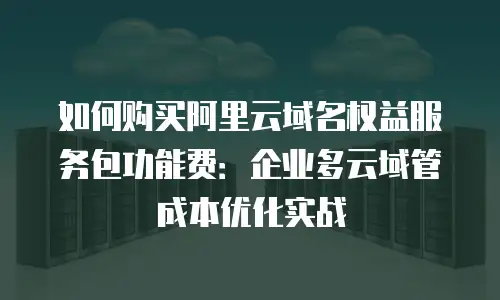 如何购买阿里云域名权益服务包功能费：企业多云域管成本优化实战