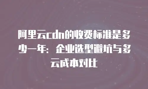 阿里云cdn的收费标准是多少一年：企业选型避坑与多云成本对比