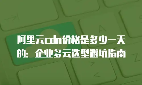 阿里云cdn价格是多少一天的：企业多云选型避坑指南
