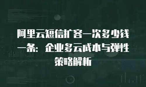 阿里云短信扩容一次多少钱一条：企业多云成本与弹性策略解析