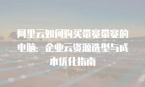 阿里云如何购买带宽带宽的电脑：企业云资源选型与成本优化指南