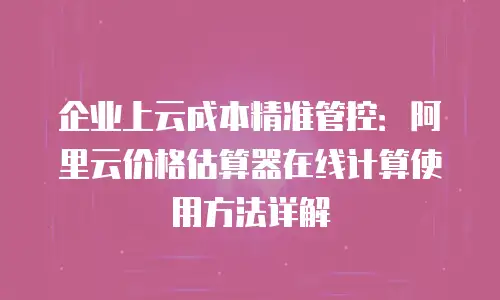 企业上云成本精准管控：阿里云价格估算器在线计算使用方法详解
