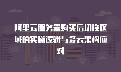阿里云服务器购买后切换区域的实操逻辑与多云架构应对