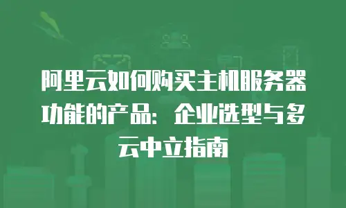 阿里云如何购买主机服务器功能的产品：企业选型与多云中立指南