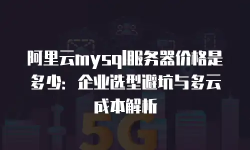 阿里云mysql服务器价格是多少：企业选型避坑与多云成本解析