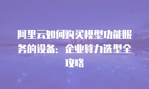 阿里云如何购买模型功能服务的设备：企业算力选型全攻略