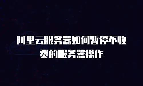 阿里云服务器如何暂停不收费的服务器操作