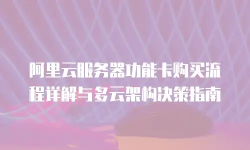阿里云服务器功能卡购买流程详解与多云架构决策指南